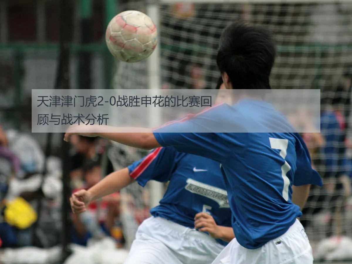 天津津门虎2-0战胜申花的比赛回顾与战术分析